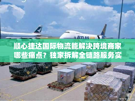 顺心捷达国际物流能解决跨境商家哪些痛点？独家拆解全链路服务实战干货