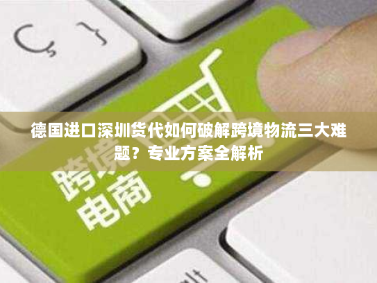 德国进口深圳货代如何破解跨境物流三大难题?专业方案全解析 德国进口深圳货代如何破解跨境物流三大难题?专业方案全解析