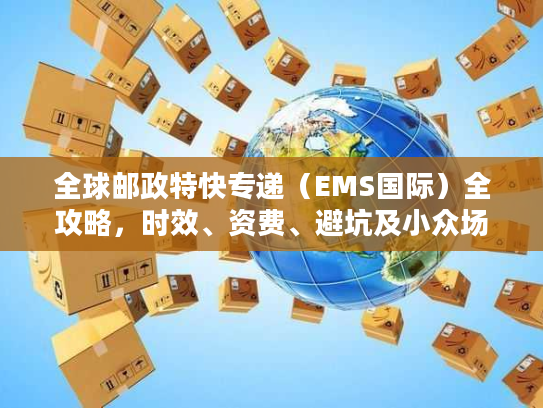 全球邮政特快专递（EMS国际）全攻略，时效、资费、避坑及小众场景拆解