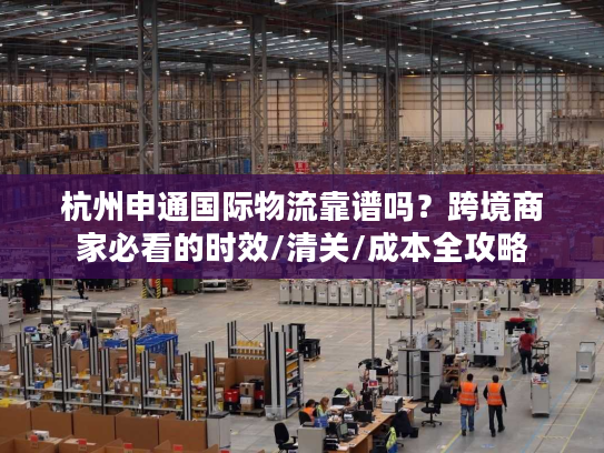 杭州申通国际物流靠谱吗？跨境商家必看的时效/清关/成本全攻略