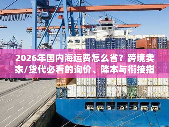2026年国内海运费怎么省？跨境卖家/货代必看的询价、降本与衔接指南