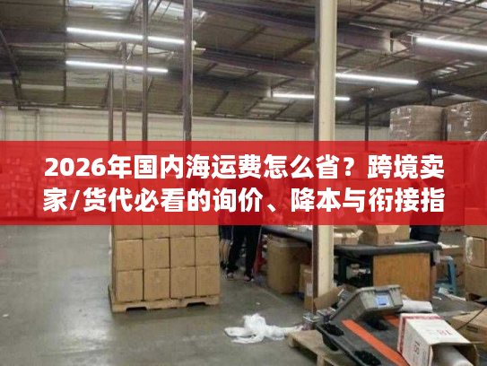 2026年国内海运费怎么省？跨境卖家/货代必看的询价、降本与衔接指南