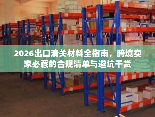 2026出口清关材料全指南，跨境卖家必藏的合规清单与避坑干货
