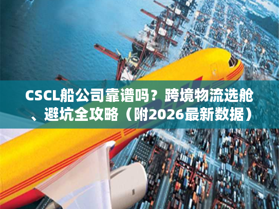 CSCL船公司靠谱吗？跨境物流选舱、避坑全攻略（附2026最新数据）