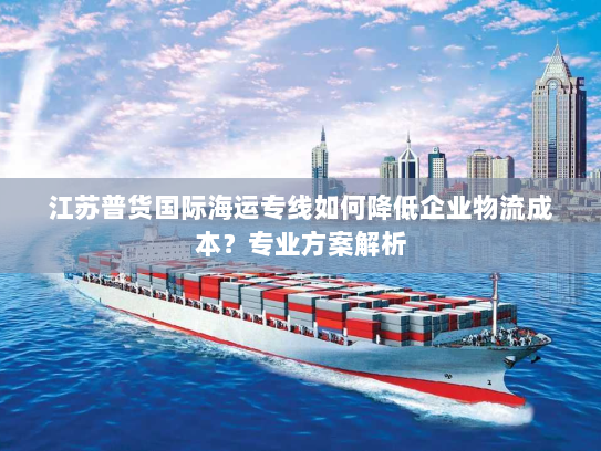 江苏普货国际海运专线如何降低企业物流成本?专业方案解析 江苏普货国际海运专线如何降低企业物流成本?专业方案解析