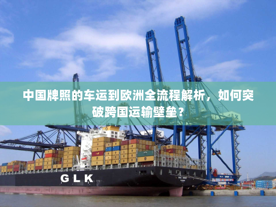 中国牌照的车运到欧洲全流程解析,如何突破跨国运输壁垒? 中国牌照的车运到欧洲全流程解析,如何突破跨国运输壁垒?