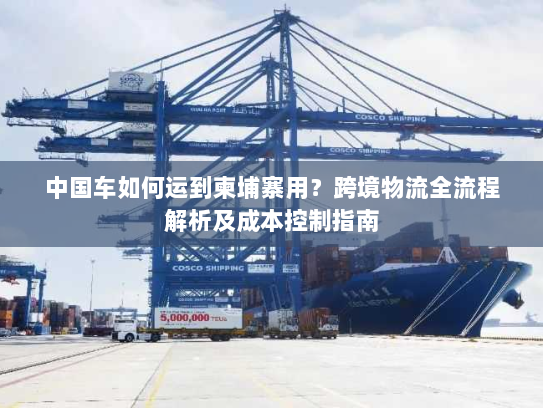 中国车如何运到柬埔寨用?跨境物流全流程解析及成本控制指南 中国车如何运到柬埔寨用?跨境物流全流程解析及成本控制指南