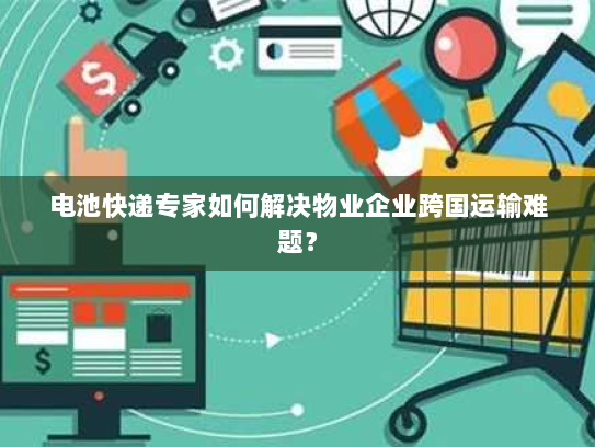 电池快递专家如何解决物业企业跨国运输难题? 电池快递专家如何解决物业企业跨国运输难题?