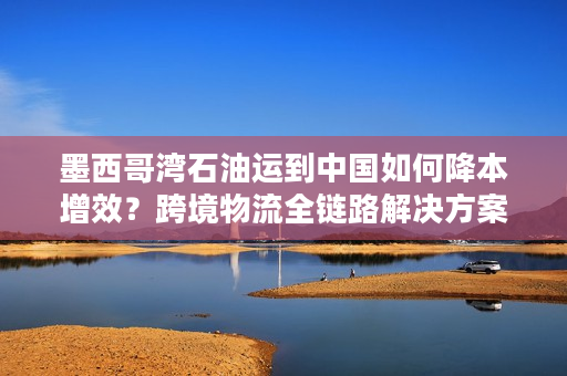 墨西哥湾石油运到中国如何降本增效？跨境物流全链路解决方案解析