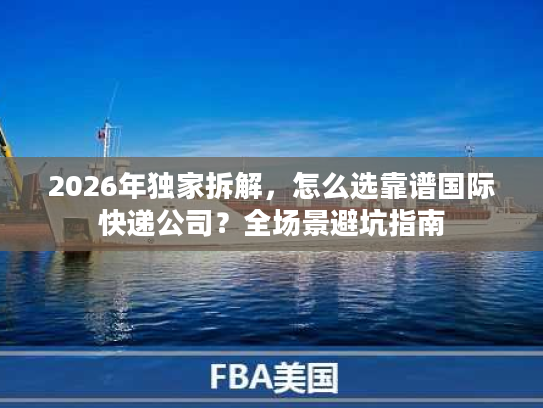 2026年独家拆解，怎么选靠谱国际快递公司？全场景避坑指南