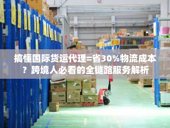 搞懂国际货运代理=省30%物流成本?跨境人必看的全链路服务解析 搞懂国际货运代理=省30%物流成本?跨境人必看的全链路服务解析