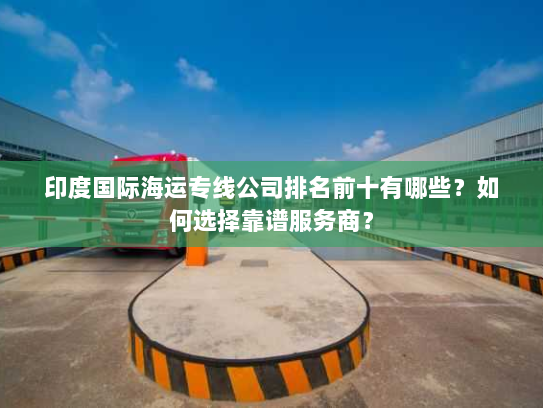 印度国际海运专线公司排名前十有哪些？如何选择靠谱服务商？