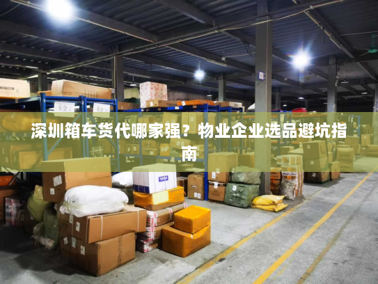 深圳箱车货代哪家强？物业企业选品避坑指南