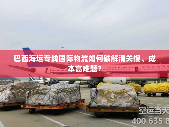 巴西海运专线国际物流如何破解清关慢、成本高难题? 巴西海运专线国际物流如何破解清关慢、成本高难题?