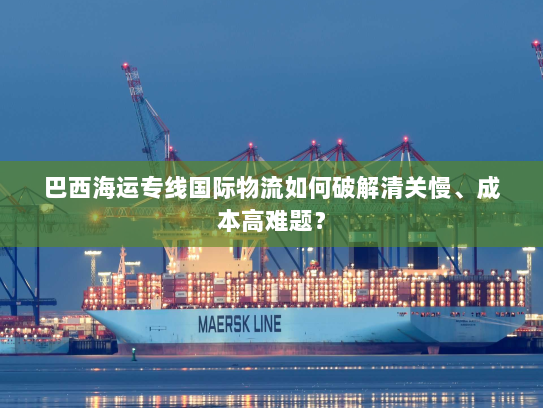 巴西海运专线国际物流如何破解清关慢、成本高难题? 巴西海运专线国际物流如何破解清关慢、成本高难题?