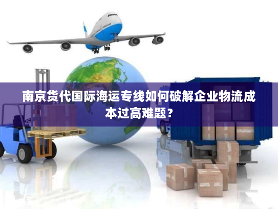 南京货代国际海运专线如何破解企业物流成本过高难题? 南京货代国际海运专线如何破解企业物流成本过高难题?