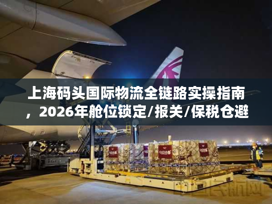 上海码头国际物流全链路实操指南，2026年舱位锁定/报关/保税仓避坑干货