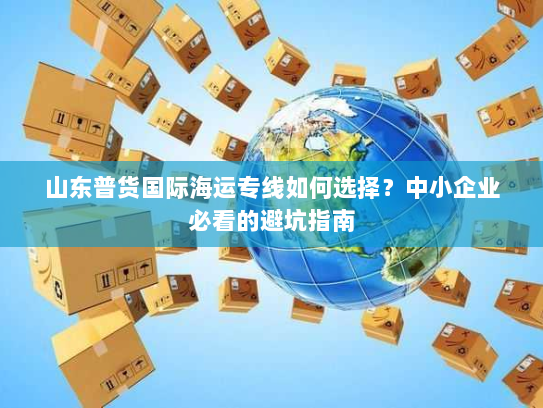 山东普货国际海运专线如何选择?中小企业必看的避坑指南 山东普货国际海运专线如何选择?中小企业必看的避坑指南