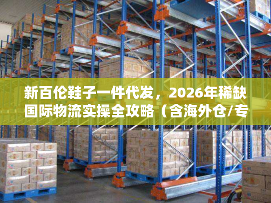 新百伦鞋子一件代发，2026年稀缺国际物流实操全攻略（含海外仓/专线避坑）