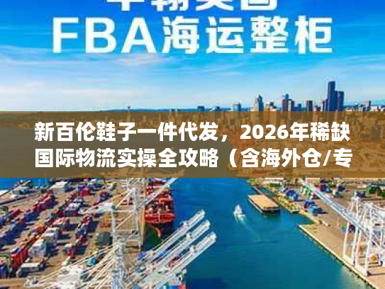 新百伦鞋子一件代发，2026年稀缺国际物流实操全攻略（含海外仓/专线避坑）