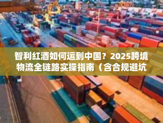 智利红酒如何运到中国？2025跨境物流全链路实操指南（含合规避坑）