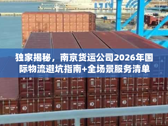 独家揭秘，南京货运公司2026年国际物流避坑指南+全场景服务清单