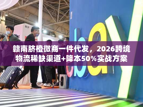 赣南脐橙微商一件代发，2026跨境物流稀缺渠道+降本50%实战方案