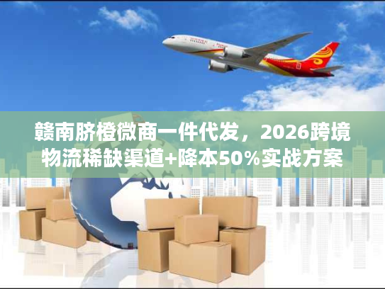 赣南脐橙微商一件代发，2026跨境物流稀缺渠道+降本50%实战方案