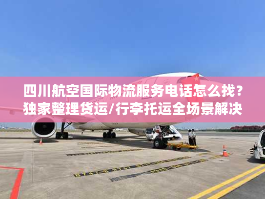 四川航空国际物流服务电话怎么找？独家整理货运/行李托运全场景解决方案