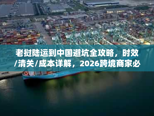老挝陆运到中国避坑全攻略，时效/清关/成本详解，2026跨境商家必备