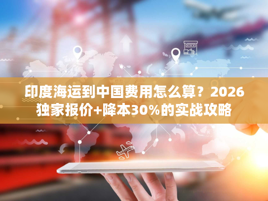 印度海运到中国费用怎么算？2026独家报价+降本30%的实战攻略