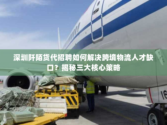 深圳阡陌货代招聘如何解决跨境物流人才缺口？揭秘三大核心策略