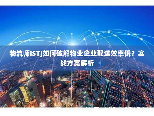 物流师ISTJ如何破解物业企业配送效率低?实战方案解析 物流师ISTJ如何破解物业企业配送效率低?实战方案解析