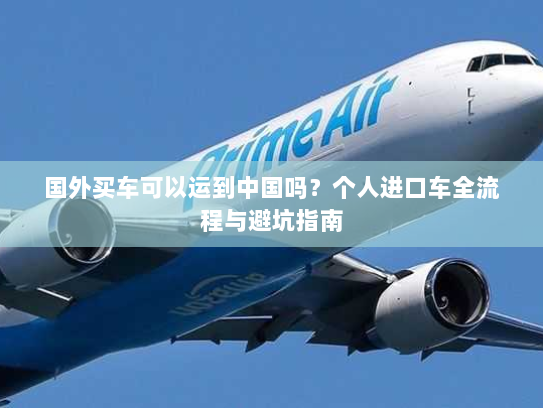 国外买车可以运到中国吗?个人进口车全流程与避坑指南 国外买车可以运到中国吗?个人进口车全流程与避坑指南