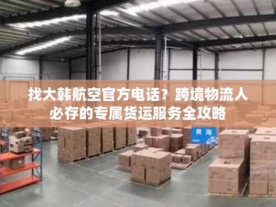找大韩航空官方电话？跨境物流人必存的专属货运服务全攻略