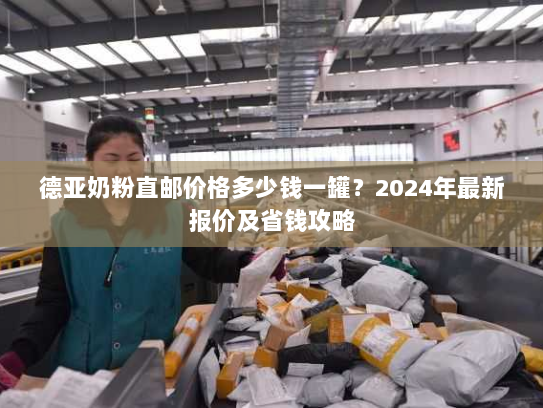 德亚奶粉直邮价格多少钱一罐?2024年最新报价及省钱攻略 德亚奶粉直邮价格多少钱一罐?2024年最新报价及省钱攻略