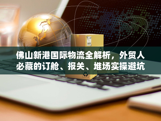 佛山新港国际物流全解析，外贸人必藏的订舱、报关、堆场实操避坑指南