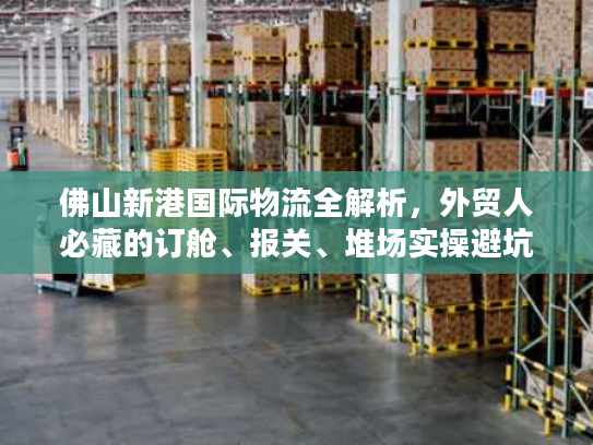 佛山新港国际物流全解析，外贸人必藏的订舱、报关、堆场实操避坑指南