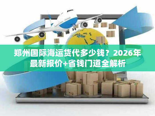 郑州国际海运货代多少钱？2026年最新报价+省钱门道全解析