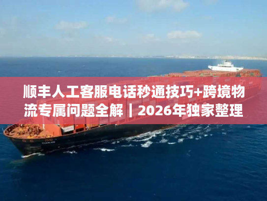 顺丰人工客服电话秒通技巧+跨境物流专属问题全解｜2026年独家整理