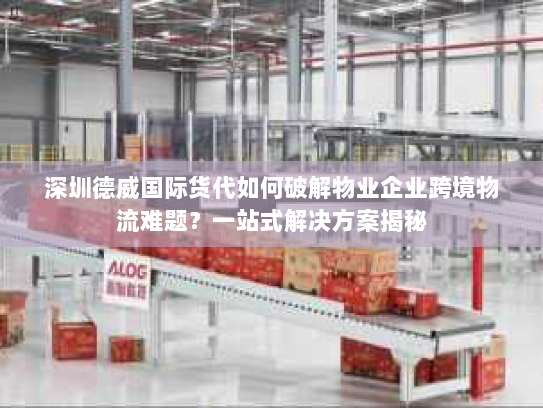 深圳德威国际货代如何破解物业企业跨境物流难题?一站式解决方案揭秘 深圳德威国际货代如何破解物业企业跨境物流难题?一站式解决方案揭秘