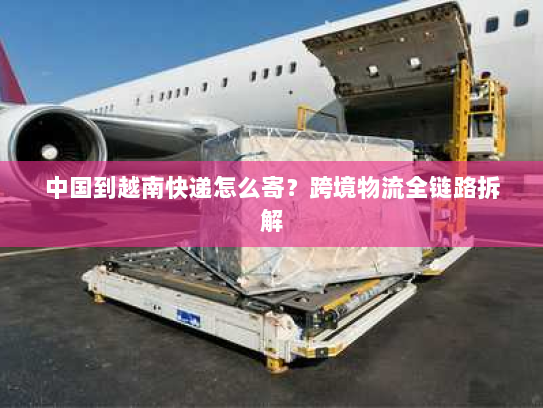 中国到越南快递怎么寄？跨境物流全链路拆解