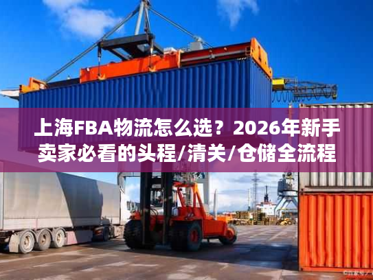 上海FBA物流怎么选？2026年新手卖家必看的头程/清关/仓储全流程避坑指南