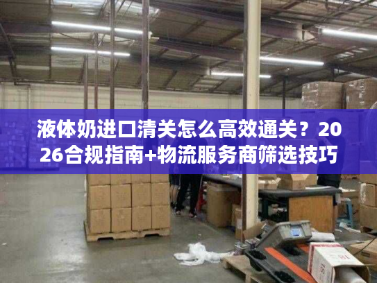 液体奶进口清关怎么高效通关？2026合规指南+物流服务商筛选技巧