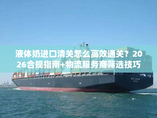 液体奶进口清关怎么高效通关？2026合规指南+物流服务商筛选技巧