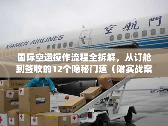 国际空运操作流程全拆解，从订舱到签收的12个隐秘门道（附实战案例）