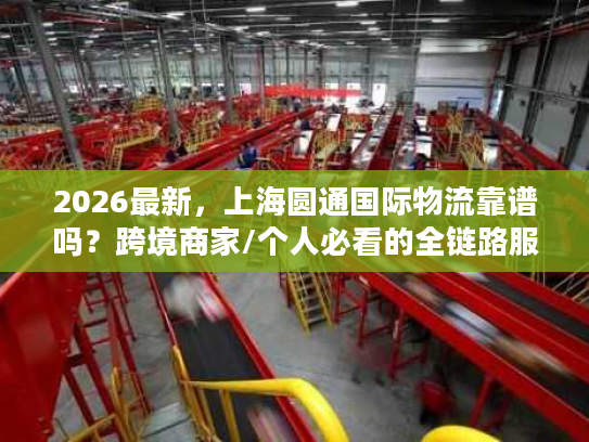 2026最新，上海圆通国际物流靠谱吗？跨境商家/个人必看的全链路服务指南