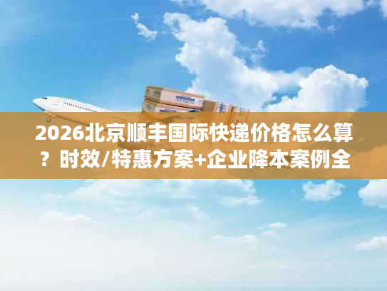 2026北京顺丰国际快递价格怎么算？时效/特惠方案+企业降本案例全解