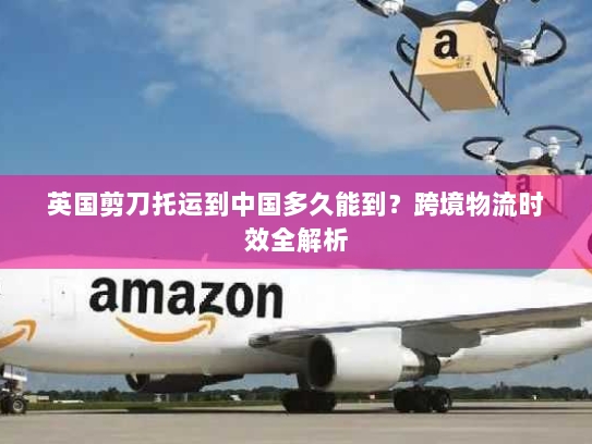 英国剪刀托运到中国多久能到?跨境物流时效全解析 英国剪刀托运到中国多久能到?跨境物流时效全解析