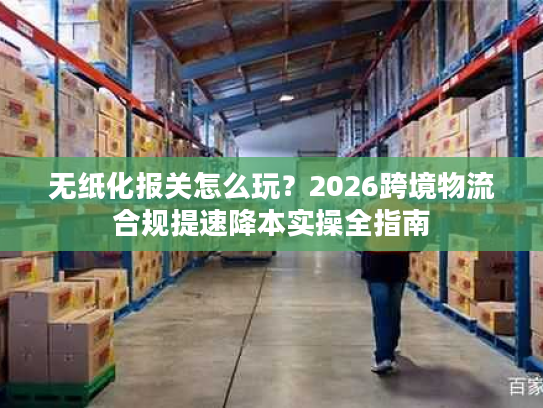 无纸化报关怎么玩？2026跨境物流合规提速降本实操全指南